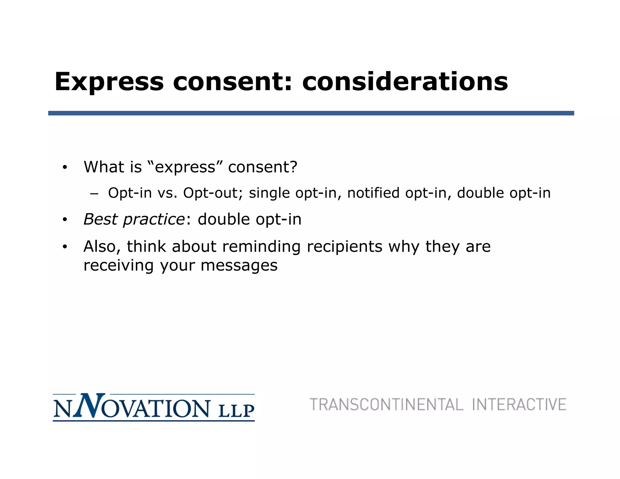 Express consent: considerations


• What is “express” consent?
   – Opt-in vs. Opt-out; single opt-in, notified opt-in, double opt-in
• Best practice: double opt-in
• Also, think about reminding recipients why they are
  receiving your messages
 