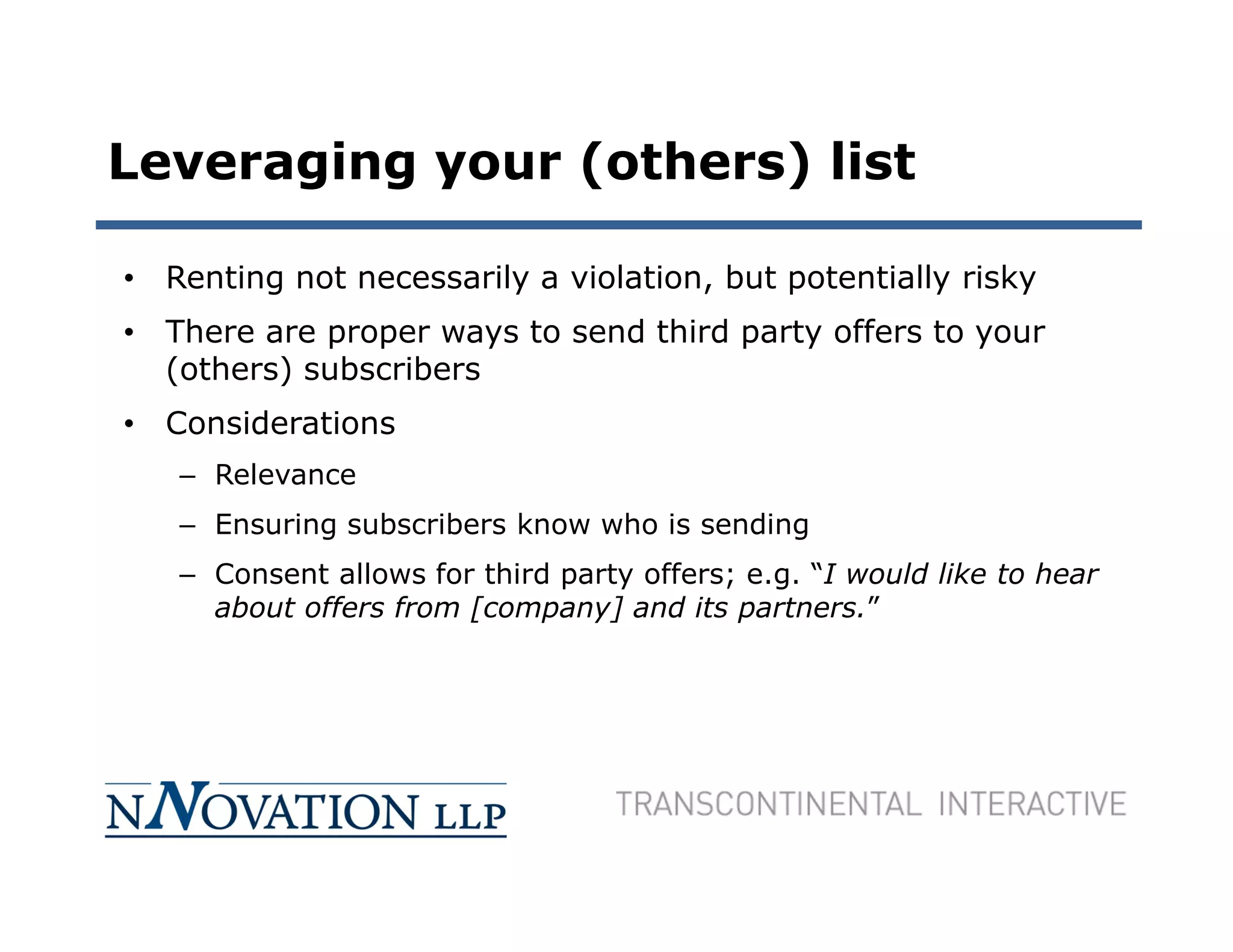 Leveraging your (others) list

• Renting not necessarily a violation, but potentially risky
• There are proper ways to send third party offers to your
  (others) subscribers
• Considerations
   – Relevance
   – Ensuring subscribers know who is sending
   – Consent allows for third party offers; e.g. “I would like to hear
     about offers from [company] and its partners.”
 