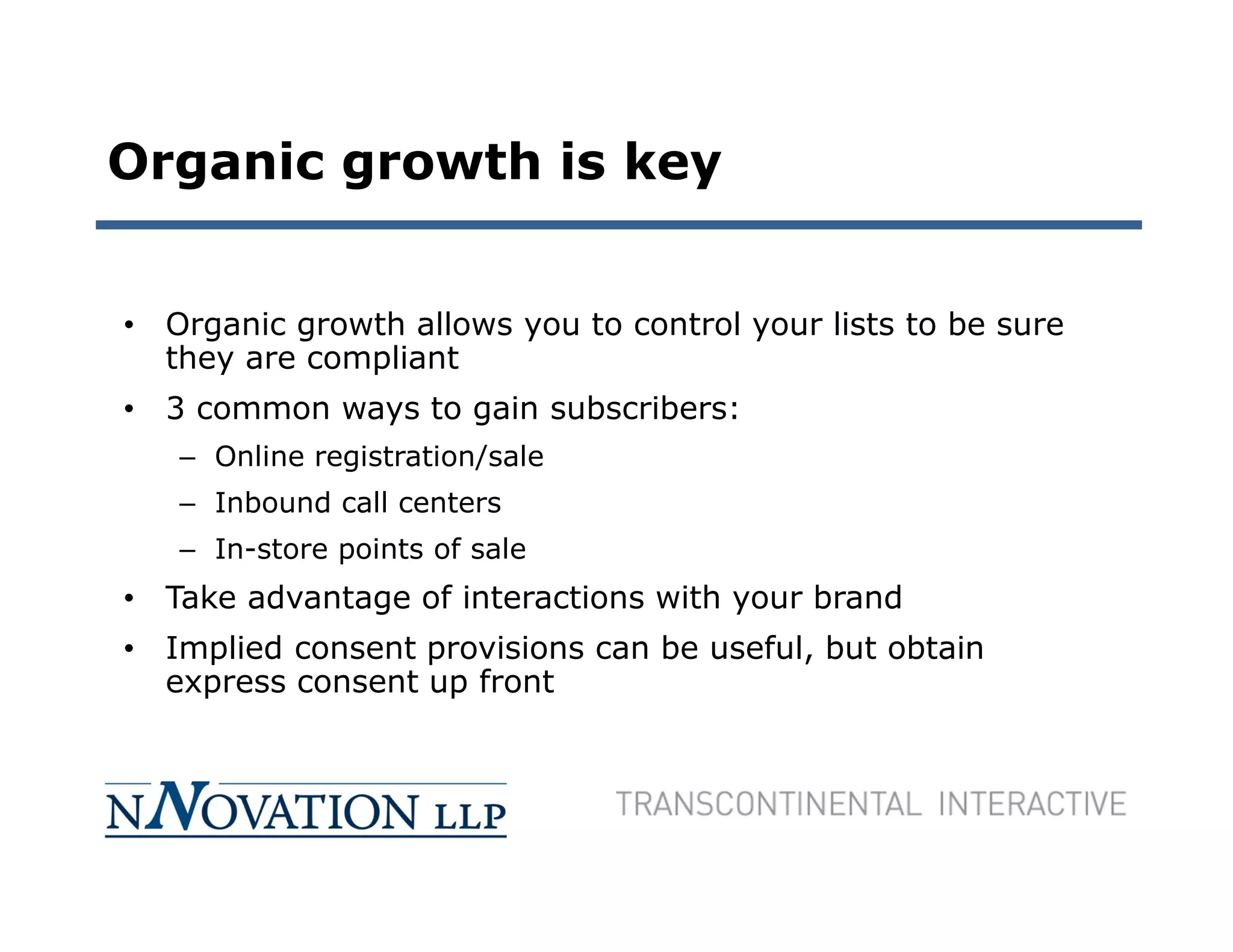 Organic growth is key


• Organic growth allows you to control your lists to be sure
  they are compliant
• 3 common ways to gain subscribers:
   – Online registration/sale
   – Inbound call centers
   – In-store points of sale
• Take advantage of interactions with your brand
• Implied consent provisions can be useful, but obtain
  express consent up front
 