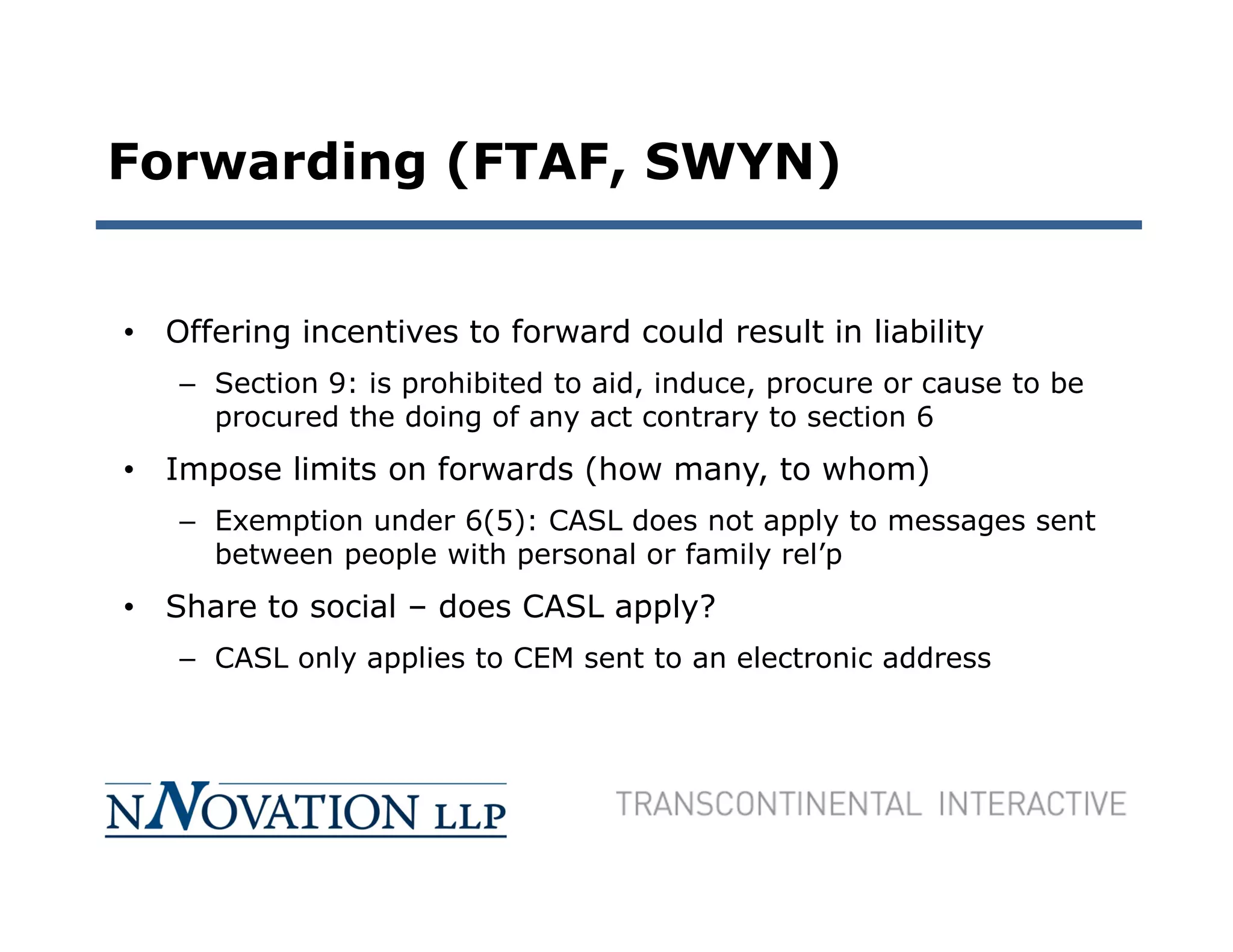 Forwarding (FTAF, SWYN)


• Offering incentives to forward could result in liability
   – Section 9: is prohibited to aid, induce, procure or cause to be
     procured the doing of any act contrary to section 6
• Impose limits on forwards (how many, to whom)
   – Exemption under 6(5): CASL does not apply to messages sent
     between people with personal or family rel’p
• Share to social – does CASL apply?
   – CASL only applies to CEM sent to an electronic address
 