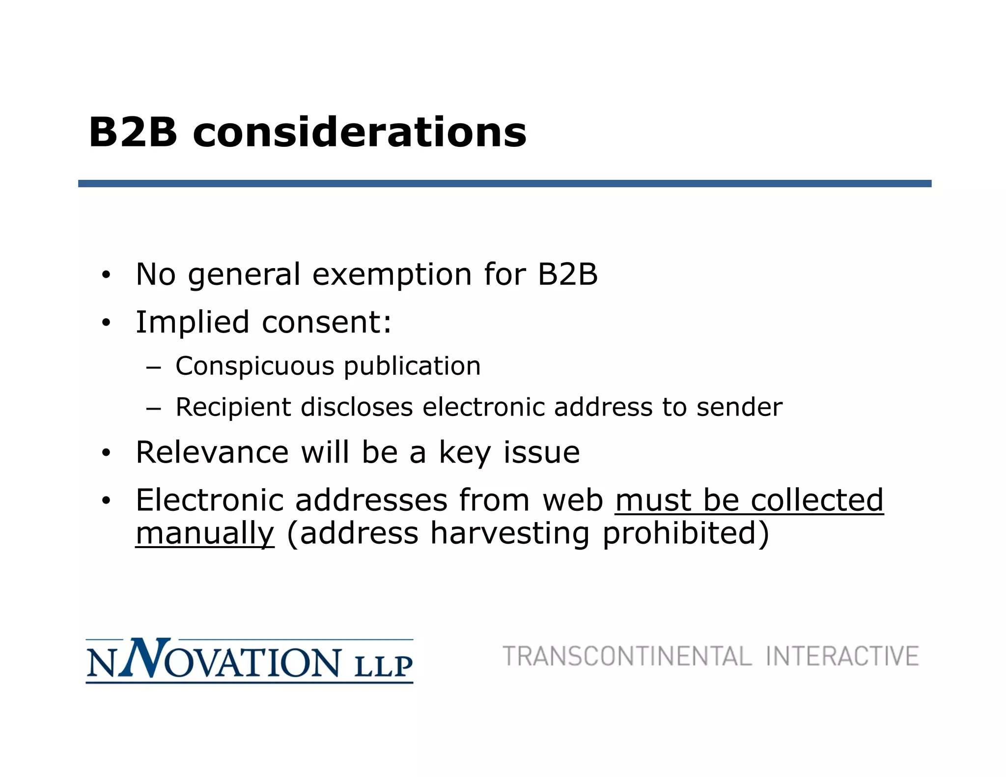 B2B considerations


• No general exemption for B2B
• Implied consent:
  – Conspicuous publication
  – Recipient discloses electronic address to sender
• Relevance will be a key issue
• Electronic addresses from web must be collected
  manually (address harvesting prohibited)
 