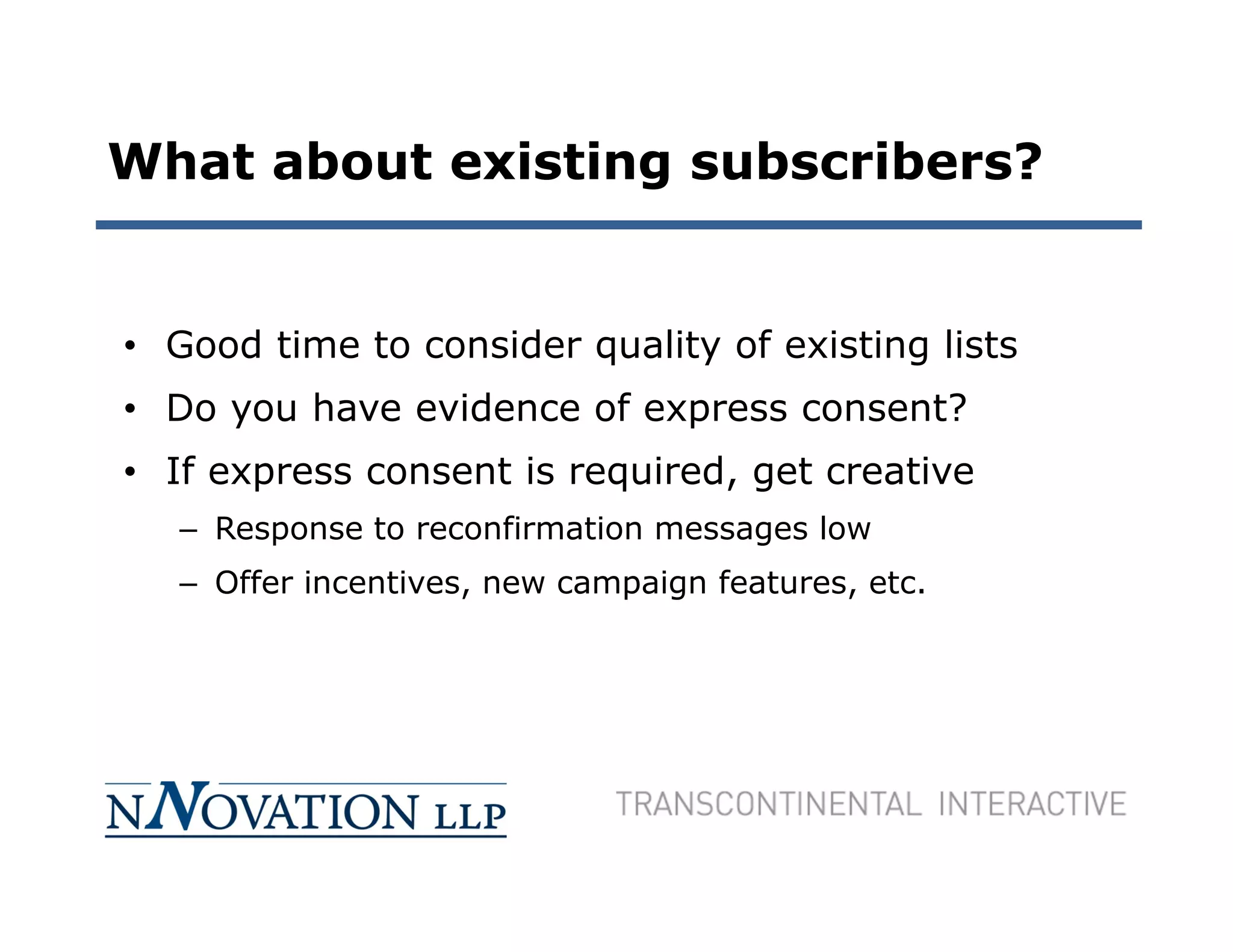 What about existing subscribers?


• Good time to consider quality of existing lists
• Do you have evidence of express consent?
• If express consent is required, get creative
   – Response to reconfirmation messages low
   – Offer incentives, new campaign features, etc.
 