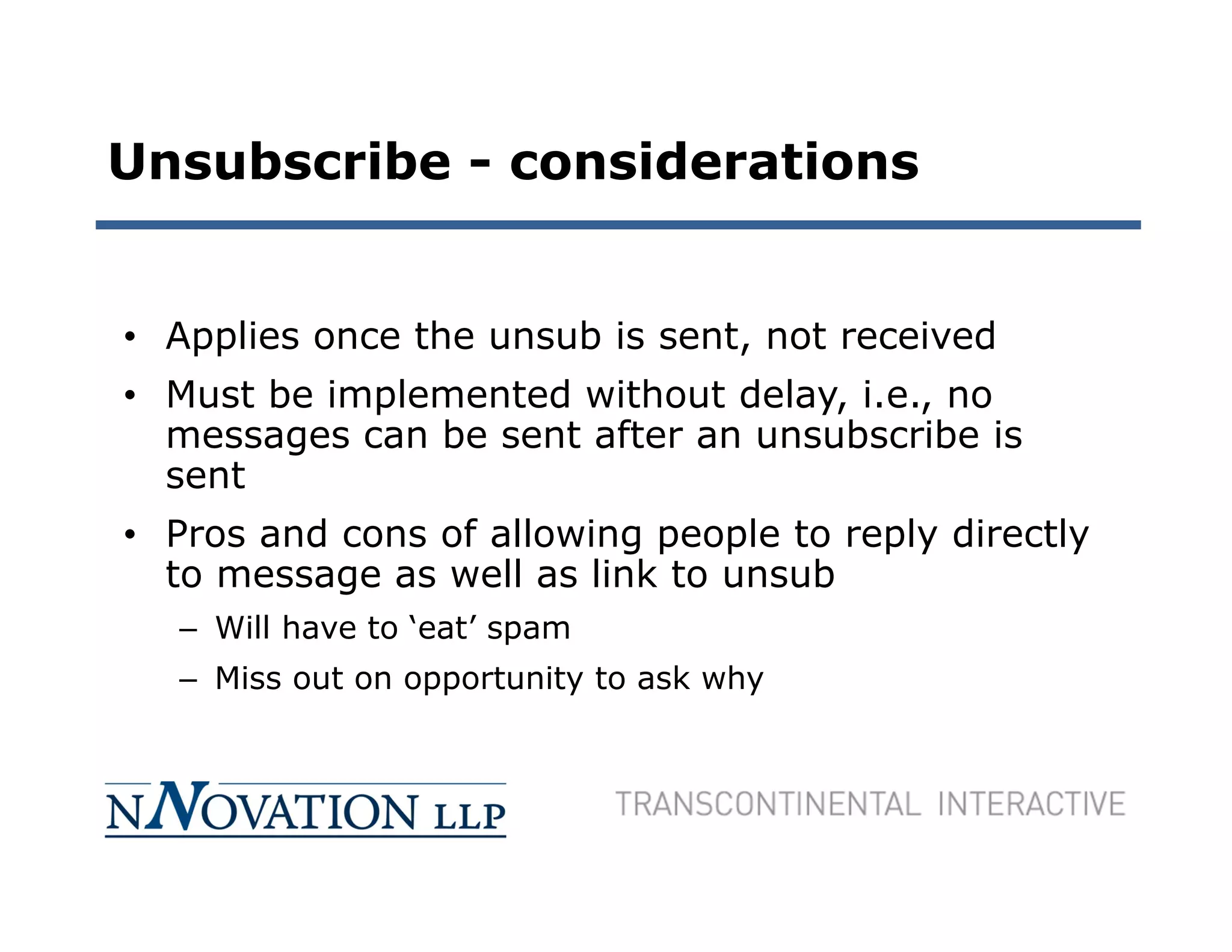 Unsubscribe - considerations


• Applies once the unsub is sent, not received
• Must be implemented without delay, i.e., no
  messages can be sent after an unsubscribe is
  sent
• Pros and cons of allowing people to reply directly
  to message as well as link to unsub
   – Will have to ‘eat’ spam
   – Miss out on opportunity to ask why
 