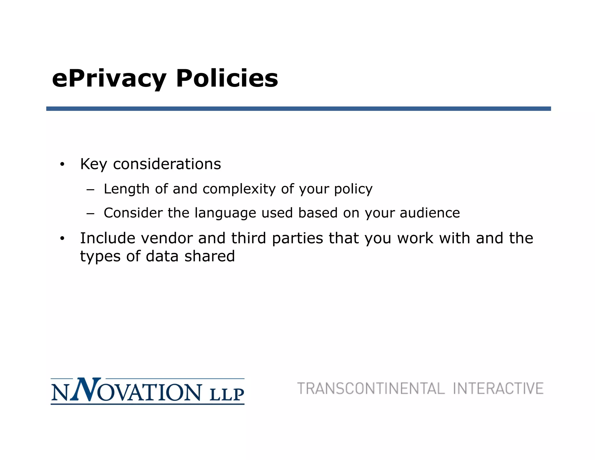 ePrivacy Policies


• Key considerations
   – Length of and complexity of your policy
   – Consider the language used based on your audience
• Include vendor and third parties that you work with and the
  types of data shared
 