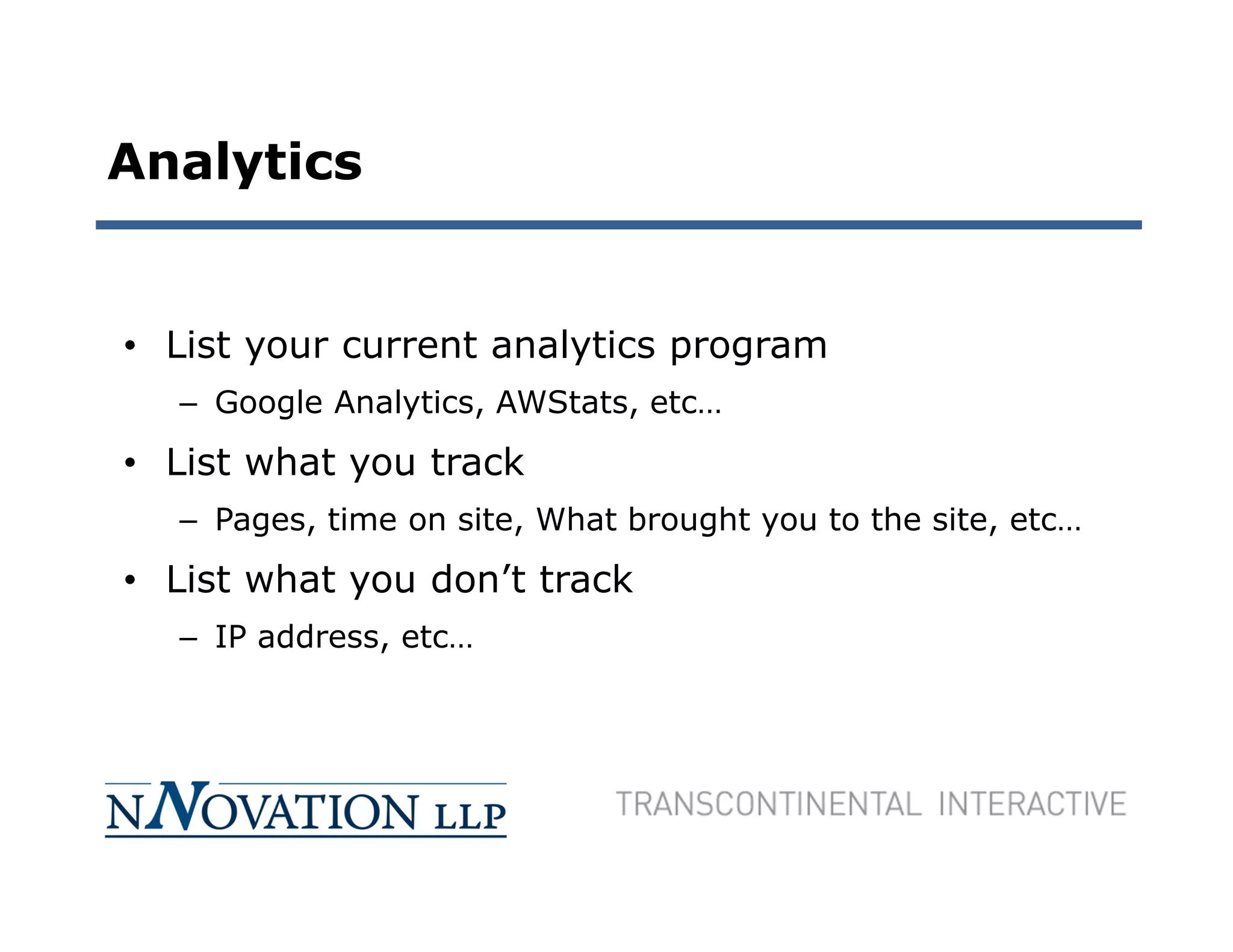 Analytics


• List your current analytics program
  – Google Analytics, AWStats, etc…
• List what you track
  – Pages, time on site, What brought you to the site, etc…
• List what you don’t track
  – IP address, etc…
 