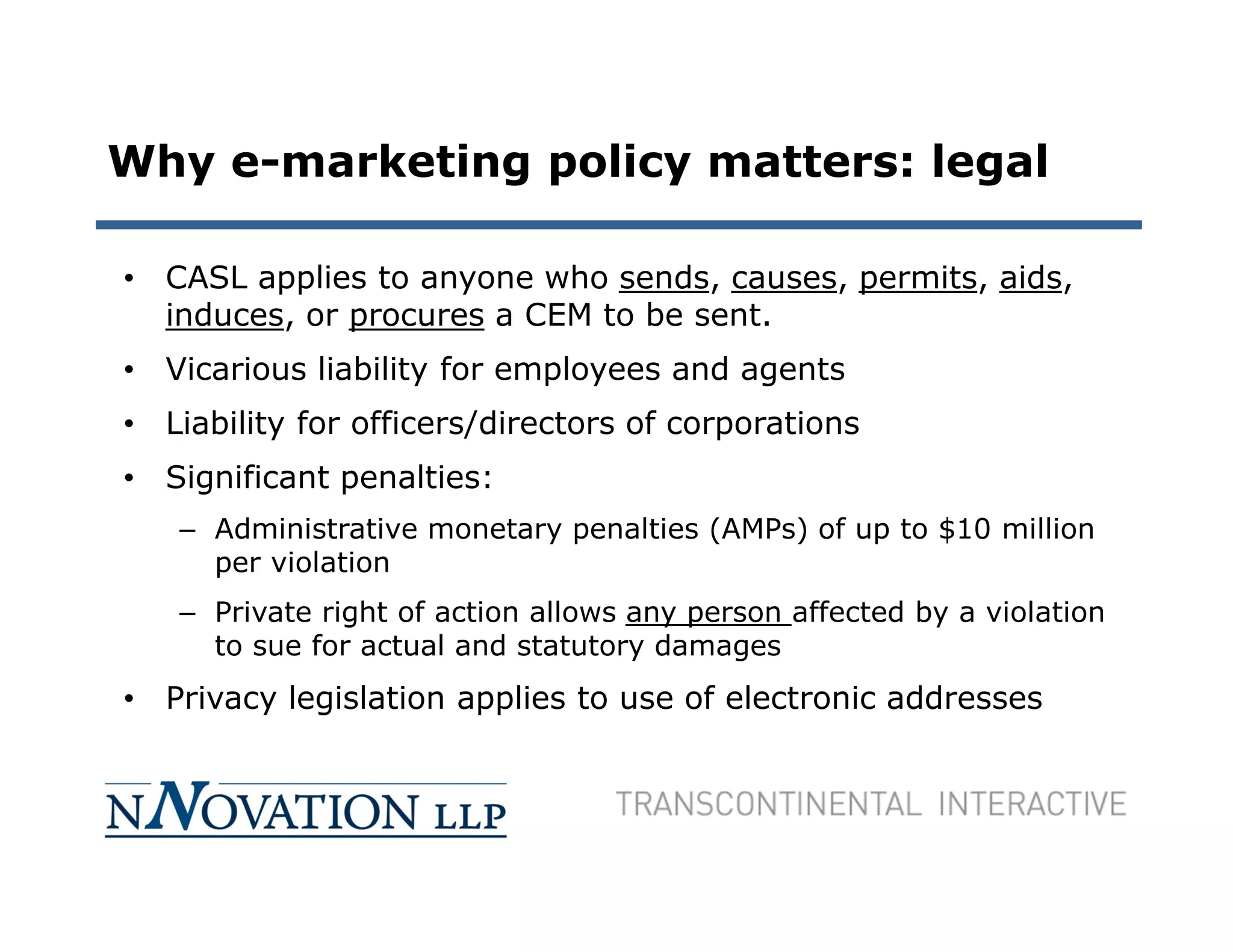 Why e-marketing policy matters: legal

• CASL applies to anyone who sends, causes, permits, aids,
  induces, or procures a CEM to be sent.
• Vicarious liability for employees and agents
• Liability for officers/directors of corporations
• Significant penalties:
   – Administrative monetary penalties (AMPs) of up to $10 million
     per violation
   – Private right of action allows any person affected by a violation
     to sue for actual and statutory damages
• Privacy legislation applies to use of electronic addresses
 