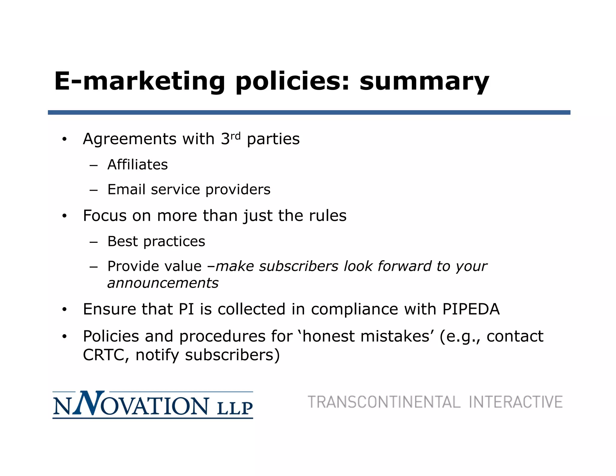 E-marketing policies: summary

• Agreements with 3rd parties
   – Affiliates
   – Email service providers
• Focus on more than just the rules
   – Best practices
   – Provide value –make subscribers look forward to your
     announcements
• Ensure that PI is collected in compliance with PIPEDA
• Policies and procedures for ‘honest mistakes’ (e.g., contact
  CRTC, notify subscribers)
 