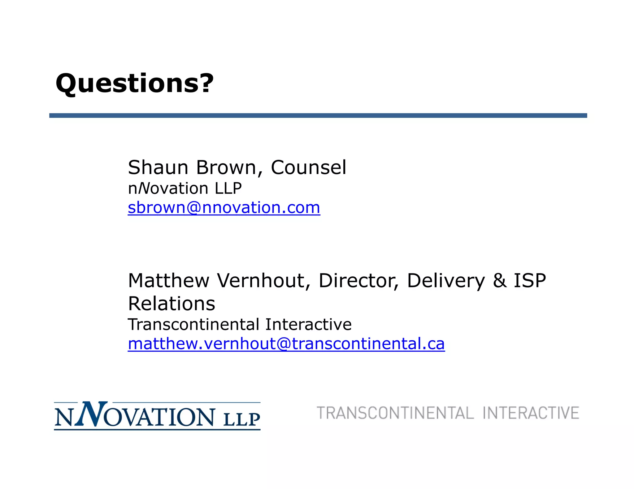 Questions?


    Shaun Brown, Counsel
    nNovation LLP
    sbrown@nnovation.com



    Matthew Vernhout, Director, Delivery & ISP
    Relations
    Transcontinental Interactive
    matthew.vernhout@transcontinental.ca
 