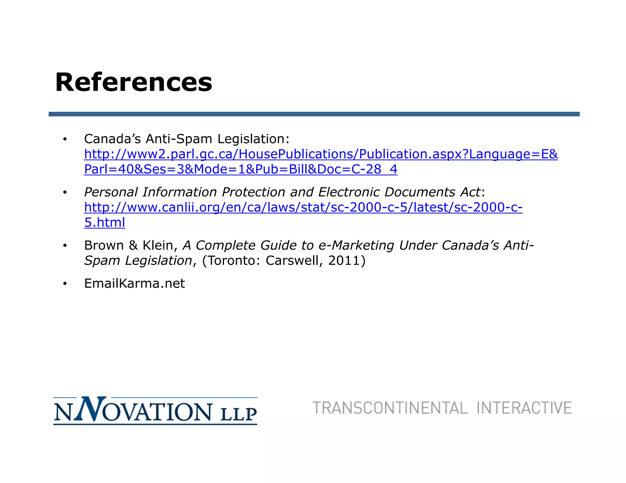 References

•   Canada’s Anti-Spam Legislation:
    http://www2.parl.gc.ca/HousePublications/Publication.aspx?Language=E&
    Parl=40&Ses=3&Mode=1&Pub=Bill&Doc=C-28_4
•   Personal Information Protection and Electronic Documents Act:
    http://www.canlii.org/en/ca/laws/stat/sc-2000-c-5/latest/sc-2000-c-
    5.html
•   Brown & Klein, A Complete Guide to e-Marketing Under Canada’s Anti-
    Spam Legislation, (Toronto: Carswell, 2011)
•   EmailKarma.net
 