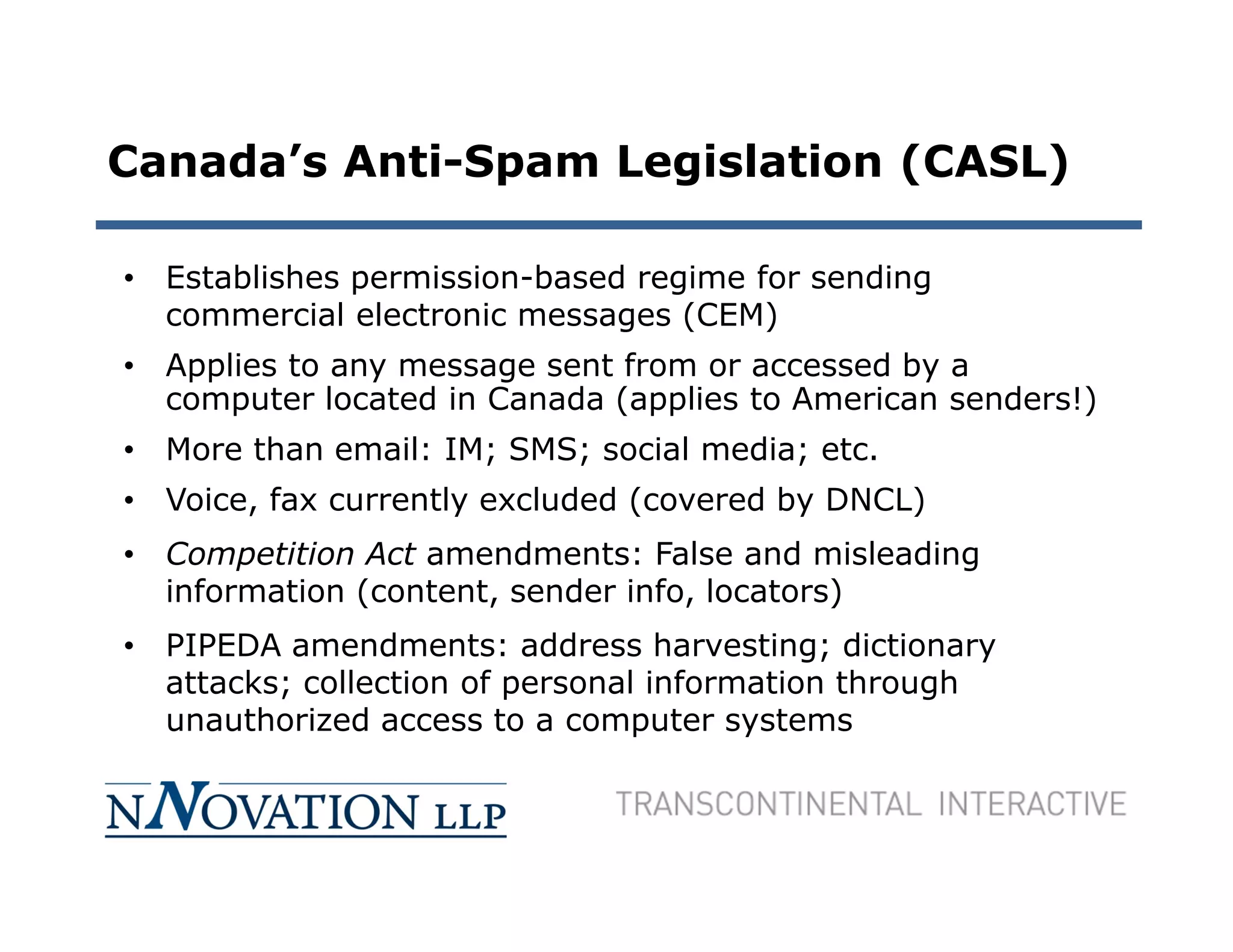 Canada’s Anti-Spam Legislation (CASL)

• Establishes permission-based regime for sending
  commercial electronic messages (CEM)
• Applies to any message sent from or accessed by a
  computer located in Canada (applies to American senders!)
• More than email: IM; SMS; social media; etc.
• Voice, fax currently excluded (covered by DNCL)
• Competition Act amendments: False and misleading
  information (content, sender info, locators)
• PIPEDA amendments: address harvesting; dictionary
  attacks; collection of personal information through
  unauthorized access to a computer systems
 