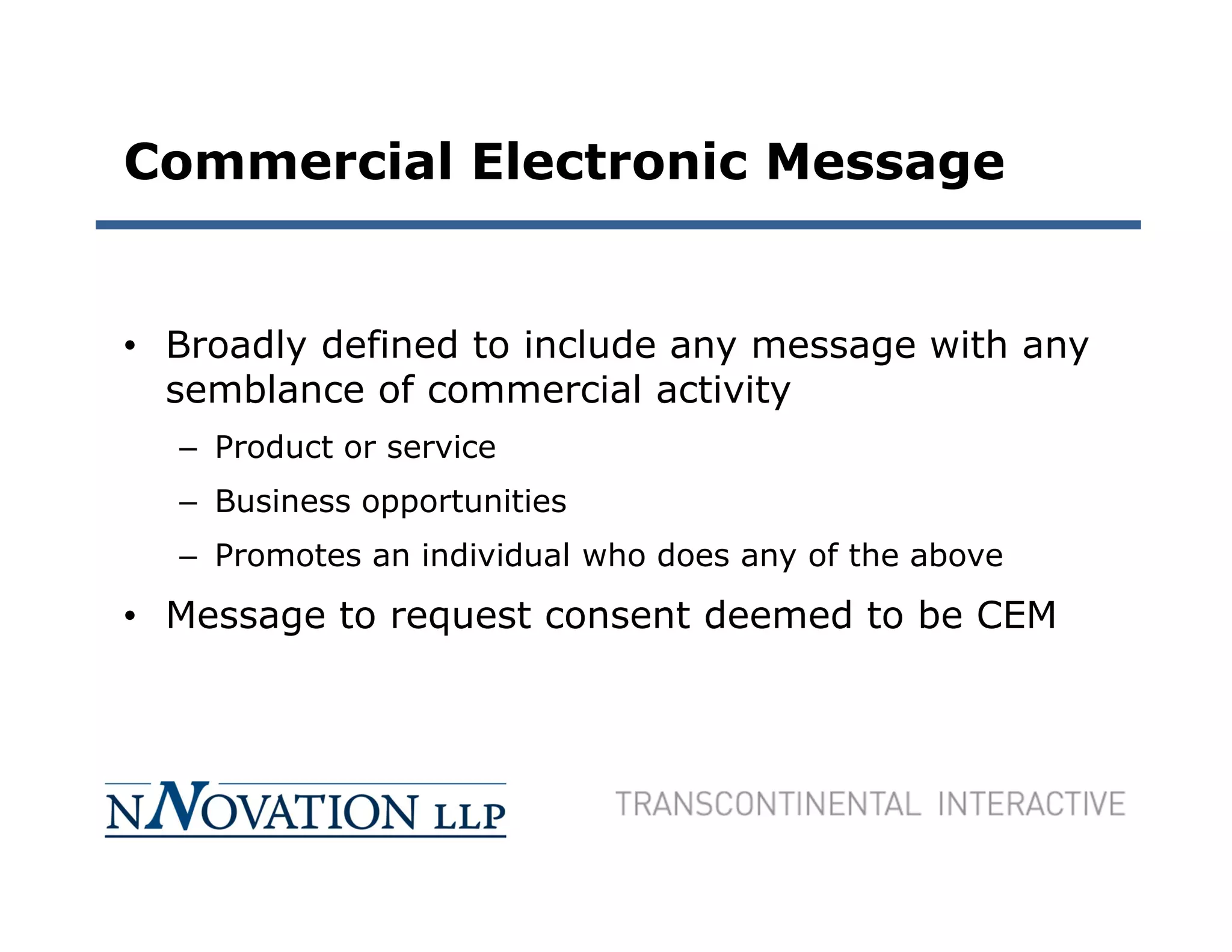 Commercial Electronic Message


• Broadly defined to include any message with any
  semblance of commercial activity
  – Product or service
  – Business opportunities
  – Promotes an individual who does any of the above
• Message to request consent deemed to be CEM
 