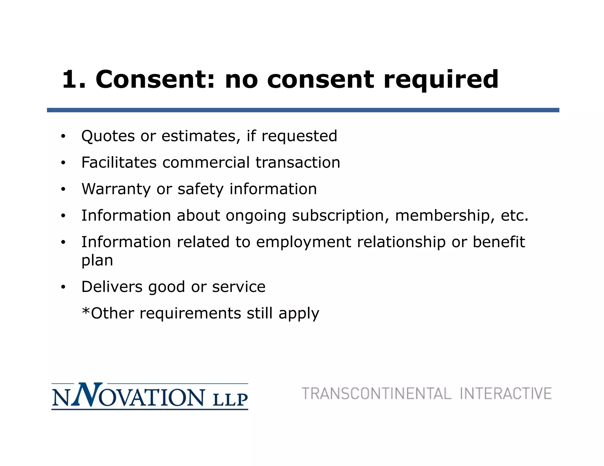 1. Consent: no consent required

• Quotes or estimates, if requested
• Facilitates commercial transaction
• Warranty or safety information
• Information about ongoing subscription, membership, etc.
• Information related to employment relationship or benefit
  plan
• Delivers good or service
  *Other requirements still apply
 