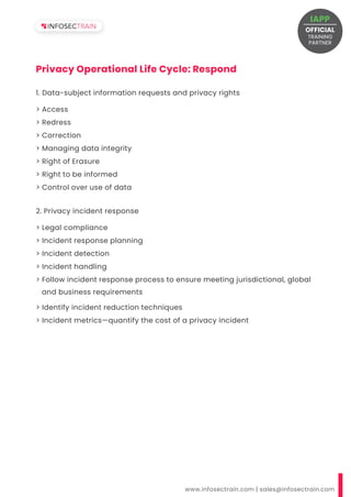 www.infosectrain.com | sales@infosectrain.com
Privacy Operational Life Cycle: Respond
> Access
> Redress
> Correction
> Managing data integrity
> Right of Erasure
> Right to be informed
> Control over use of data
1. Data-subject information requests and privacy rights
2. Privacy incident response
OFFICIAL
TRAINING
IAPP
PARTNER
 