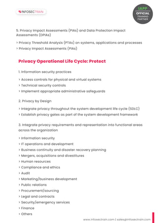 > Privacy Threshold Analysis (PTAs) on systems, applications and processes
> Privacy Impact Assessments (PIAs)
5. Privacy Impact Assessments (PIAs) and Data Protection Impact
Assessments (DPIAs)
www.infosectrain.com | sales@infosectrain.com
Privacy Operational Life Cycle: Protect
> Access controls for physical and virtual systems
> Technical security controls
> Implement appropriate administrative safeguards
1. Information security practices
> Integrate privacy throughout the system development life cycle (SDLC)
> Establish privacy gates as part of the system development framework
2. Privacy by Design
> Information security
> IT operations and development
> Business continuity and disaster recovery planning
> Mergers, acquisitions and divestitures
> Human resources
> Compliance and ethics
> Audit
> Marketing/business development
> Public relations
> Procurement/sourcing
> Legal and contracts
> Security/emergency services
> Finance
> Others
3. Integrate privacy requirements and representation into functional areas
across the organization
OFFICIAL
TRAINING
IAPP
PARTNER
 