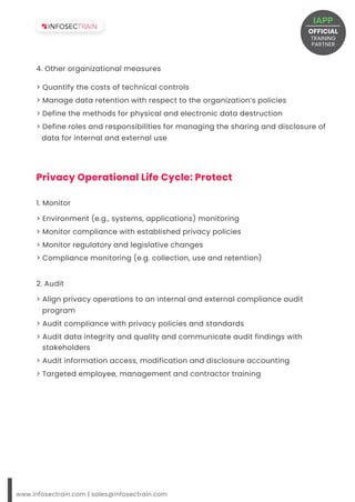4. Other organizational measures
> Environment (e.g., systems, applications) monitoring
> Monitor compliance with established privacy policies
> Monitor regulatory and legislative changes
> Compliance monitoring (e.g. collection, use and retention)
1. Monitor
2. Audit
www.infosectrain.com | sales@infosectrain.com
Privacy Operational Life Cycle: Protect
OFFICIAL
TRAINING
IAPP
PARTNER
 