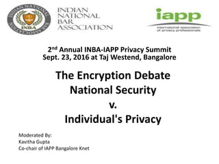 The Encryption Debate
National Security
v.
Individual's Privacy
2nd Annual INBA-IAPP Privacy Summit
Sept. 23, 2016 at Taj Westend, Bangalore
Moderated By:
Kavitha Gupta
Co-chair of IAPP Bangalore Knet
 