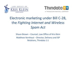 Electronic marketing under Bill C-28,
 the Fighting Internet and Wireless
             Spam Act
    Shaun Brown – Counsel, Law Office of Kris Klein
    Matthew Vernhout – Director, Delivery and ISP
              Relations, Thindata 1:1
 