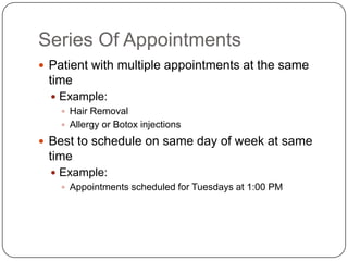 Series Of Appointments
 Patient with multiple appointments at the same
 time
   Example:
     Hair Removal
     Allergy or Botox injections

 Best to schedule on same day of week at same
 time
   Example:
     Appointments scheduled for Tuesdays at 1:00 PM
 
