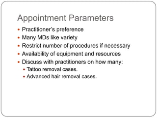 Appointment Parameters
 Practitioner’s preference
 Many MDs like variety
 Restrict number of procedures if necessary
 Availability of equipment and resources
 Discuss with practitioners on how many:
   Tattoo removal cases.
   Advanced hair removal cases.
 