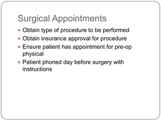 Surgical Appointments
 Obtain type of procedure to be performed
 Obtain insurance approval for procedure
 Ensure patient has appointment for pre-op
  physical
 Patient phoned day before surgery with
  instructions
 