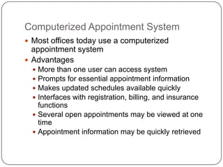 Computerized Appointment System
 Most offices today use a computerized
  appointment system
 Advantages
   More than one user can access system
   Prompts for essential appointment information
   Makes updated schedules available quickly
   Interfaces with registration, billing, and insurance
    functions
   Several open appointments may be viewed at one
    time
   Appointment information may be quickly retrieved
 