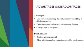 ADVANTAGES & DISADVANTAGES
Advantages:
• Less work in maintaining the configuration when adding &
deleting networks.
• Protocols automatically react to the topology changes.
• Configuration is less-prone.
Disadvantages:
• Routers resource are used
• More administrator knowledge is required for configuration.
 