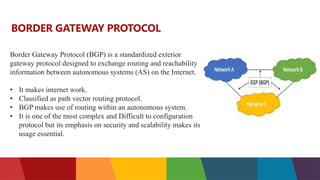 Border Gateway Protocol (BGP) is a standardized exterior
gateway protocol designed to exchange routing and reachability
information between autonomous systems (AS) on the Internet.
• It makes internet work.
• Classified as path vector routing protocol.
• BGP makes use of routing within an autonomous system.
• It is one of the most complex and Difficult to configuration
protocol but its emphasis on security and scalability makes its
usage essential.
BORDER GATEWAY PROTOCOL
 