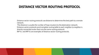 DISTANCE VECTOR ROUTING PROTOCOL
Distance vector routing protocols use distance to determine the best path to a remote
network.
The distance is usually the number of hops (routers) to the destination network.
Distance vector protocols send complete routing table to each neighbor (a neighbor is
directly connected router that runs the same routing protocol)
RIPV1 and RIPV2 are examples of distance vector routing protocols.
 