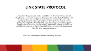 LINK STATE PROTOCOL
Link state routing protocols are the second type of dynamic routing protocols.
They have the same basic purpose as distance vector protocols, to find a best path
to a destination, but use different methods to do so. Unlike distance vector
protocols, link state protocols don't advertise the entire routing table. Instead,
they advertise information about a network topology (directly connected links,
neighboring routers...), so that in the end all routers running a link state protocol
have the same topology database.
OSPF are the examples of link state routing protocols.
 