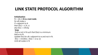 LINK STATE PROTOCOL ALGORITHM
Initialization
N = {A} // A is a root node.
for all nodes v
if v adjacent to A
then D(v) = c( A, v)
else D(v) = infinity
loop
find w not in N such that D(w) is a minimum.
Add w to N
Update D(v) for all v adjacent to w and not in N:
D(v) = min(D(v) , D(w) + c( w, v))
Until all nodes in N
 