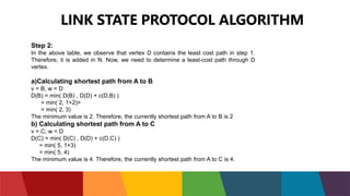 LINK STATE PROTOCOL ALGORITHM
Step 2:
In the above table, we observe that vertex D contains the least cost path in step 1.
Therefore, it is added in N. Now, we need to determine a least-cost path through D
vertex.
a)Calculating shortest path from A to B
v = B, w = D
D(B) = min( D(B) , D(D) + c(D,B) )
= min( 2, 1+2)>
= min( 2, 3)
The minimum value is 2. Therefore, the currently shortest path from A to B is 2
b) Calculating shortest path from A to C
v = C, w = D
D(C) = min( D(C) , D(D) + c(D,C) )
= min( 5, 1+3)
= min( 5, 4)
The minimum value is 4. Therefore, the currently shortest path from A to C is 4.
 