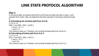 LINK STATE PROTOCOL ALGORITHM
Step 3:
In the above table, we observe that both E and B have the least cost path in step 2. Let's
consider the E vertex. Now, we determine the least cost path of remaining vertices through
E.
a) Calculating the shortest path from A to B.
v = B, w = E
D(B) = min( D(B) , D(E) + c(E,B) )
= min( 2 , 2+ ∞ )
= min( 2, ∞)
The minimum value is 2. Therefore, the currently shortest path from A to B is 2.
b) Calculating shortest path from A to C
v = C, w = E
D(C) = min( D(C) , D(E) + c(E,C) )
= min( 4 , 2+1 )
= min( 4,3)
The minimum value is 3. Therefore, the currently shortest path from A to C is 3.
 