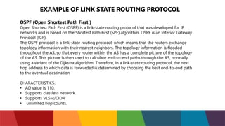 EXAMPLE OF LINK STATE ROUTING PROTOCOL
OSPF (Open Shortest Path First )
Open Shortest Path First (OSPF) is a link-state routing protocol that was developed for IP
networks and is based on the Shortest Path First (SPF) algorithm. OSPF is an Interior Gateway
Protocol (IGP).
The OSPF protocol is a link-state routing protocol, which means that the routers exchange
topology information with their nearest neighbors. The topology information is flooded
throughout the AS, so that every router within the AS has a complete picture of the topology
of the AS. This picture is then used to calculate end-to-end paths through the AS, normally
using a variant of the Dijkstra algorithm. Therefore, in a link-state routing protocol, the next
hop address to which data is forwarded is determined by choosing the best end-to-end path
to the eventual destination
CHARACTERISTICS:
• AD value is 110.
• Supports classless network.
• Supports VLSM/CIDR
• unlimited hop counts.
 