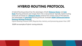 HYBRID ROUTING PROTOCOL
A Hybrid Routing protocol has the advantages of both Distance Vector and Link
State Routing protocols and merges them into a new protocol. Typically, hybrid routing
protocols are based on a Distance Vector protocol but contain many of the features
and advantages of Link State Routing protocols. Example: EIGRP (Enhanced Interior
Gateway Routing Protocol).
Hybrid Routing Protocol (HRP) Requires less memory and processing power than LSRP
EIGRP are examples of hybrid routing protocols.
 