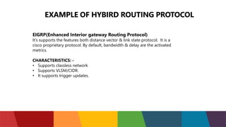 EXAMPLE OF HYBIRD ROUTING PROTOCOL
EIGRP(Enhanced Interior gateway Routing Protocol)
It’s supports the features both distance vector & link state protocol. It is a
cisco proprietary protocol. By default, bandwidth & delay are the activated
metrics.
CHARACTERISTICS: -
• Supports classless network
• Supports VLSM/CIDR.
• It supports trigger updates.
 