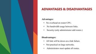 ADVANTAGES & DISADVANTAGES
Advantages:
• No overhead on router CPU.
• No bandwidth usage between links.
• Security (only administrator add routes.)
Disadvantages:
• All link will be down on a link failure.
• Not practical on large networks.
• Administrator must update all routes.
 