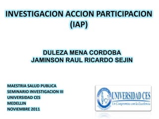 INVESTIGACION ACCION PARTICIPACION
               (IAP)


              DULEZA MENA CORDOBA
           JAMINSON RAUL RICARDO SEJIN



MAESTRIA SALUD PUBLICA
SEMINARIO INVESTIGACION III
UNIVERSIDAD CES
MEDELLIN
NOVIEMBRE 2011
 