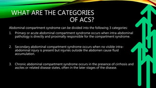 WHAT ARE THE CATEGORIES
OF ACS?
Abdominal compartment syndrome can be divided into the following 3 categories:
1. Primary or acute abdominal compartment syndrome occurs when intra-abdominal
pathology is directly and proximally responsible for the compartment syndrome.
2. Secondary abdominal compartment syndrome occurs when no visible intra-
abdominal injury is present but injuries outside the abdomen cause fluid
accumulation.
3. Chronic abdominal compartment syndrome occurs in the presence of cirrhosis and
ascites or related disease states, often in the later stages of the disease.
 
