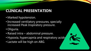 CLINICAL PRESENTATION
• Marked hypotension.
• Increased ventilatory pressures, specially
increased Peak Inspiratory pressure.
• Oliguria.
• Raised intra – abdominal pressure.
• Hypoxia, hypercapnia and respiratory acidosis.
• Lactate will be high on ABG.
 