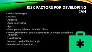 RISK FACTORS FOR DEVELOPING
IAH• Abdominal surgery
• Anaemia
• Acidemia
• Acute pancreatitis
• Age
• Gastroparesis / Gastric distention / Ileus
• Hemoperitoneum or pneumoperitoneum or intraperitoneal fluid
collection.
• Hypothermia
• Increased head of the bed angle
• Intraabdominal infection
 