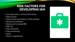 RISK FACTORS FOR
DEVELOPING IAH
• Liver dysfunction / cirrhosis with ascites
• Major trauma
• Massive fluid resuscitation or fluid overload
• Mechanical ventilation
• Obesity and increased BMI
• PEEP>10
• Poly-transfusion
• Prone positioning
• Sepsis
• Shock or hypotension
 