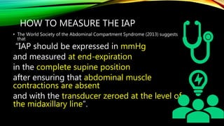 HOW TO MEASURE THE IAP
• The World Society of the Abdominal Compartment Syndrome (2013) suggests
that
“IAP should be expressed in mmHg
and measured at end-expiration
in the complete supine position
after ensuring that abdominal muscle
contractions are absent
and with the transducer zeroed at the level of
the midaxillary line”.
 