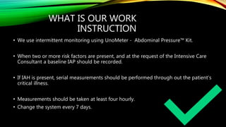 WHAT IS OUR WORK
INSTRUCTION
• We use intermittent monitoring using UnoMeter - Abdominal Pressure™ Kit.
• When two or more risk factors are present, and at the request of the Intensive Care
Consultant a baseline IAP should be recorded.
• If IAH is present, serial measurements should be performed through out the patient’s
critical illness.
• Measurements should be taken at least four hourly.
• Change the system every 7 days.
 