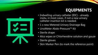 EQUIPMENTS
• Indwelling urinary catheter (IDC) - already
insitu, in most cases, if not a new urinary
catheter insertion kit is needed.
• 1 x new Metered Urinary Drainage Bag
• UnoMeter Abdo-Pressure™ Kit
• Sterile drape
• Alco wipes or Chlorhexidine solution and gauze
• Sterile gloves
• Skin Marker Pen (to mark the reference point)
 
