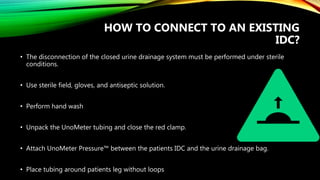 HOW TO CONNECT TO AN EXISTING
IDC?
• The disconnection of the closed urine drainage system must be performed under sterile
conditions.
• Use sterile field, gloves, and antiseptic solution.
• Perform hand wash
• Unpack the UnoMeter tubing and close the red clamp.
• Attach UnoMeter Pressure™ between the patients IDC and the urine drainage bag.
• Place tubing around patients leg without loops
 