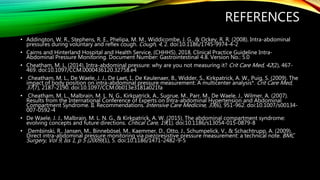 REFERENCES
• Addington, W. R., Stephens, R. E., Phelipa, M. M., Widdicombe, J. G., & Ockey, R. R. (2008). Intra-abdominal
pressures during voluntary and reflex cough. Cough, 4, 2. doi:10.1186/1745-9974-4-2
• Cairns and Hinterland Hospital and Health Service, (CHHHS). 2018. Clinical Practice Guideline Intra-
Abdominal Pressure Monitoring. Document Number: Gastrointestinal 4.8. Version No.: 5.0
• Cheatham, M. L. (2014). Intra-abdominal pressure: why are you not measuring it? Crit Care Med, 42(2), 467-
469. doi:10.1097/CCM.0000436120.32758.e4
• Cheatham, M. L., De Waele, J. J., De Laet, I., De Keulenaer, B., Widder, S., Kirkpatrick, A. W., Puig, S. (2009). The
impact of body position on intra-abdominal pressure measurement: A multicenter analysis*. Crit Care Med,
37(7), 2187-2190. doi:10.1097/CCM.0b013e3181a021fa
• Cheatham, M. L., Malbrain, M. L. N. G., Kirkpatrick, A., Sugrue, M., Parr, M., De Waele, J., Wilmer, A. (2007).
Results from the International Conference of Experts on Intra-abdominal Hypertension and Abdominal
Compartment Syndrome. II. Recommendations. Intensive Care Medicine, 33(6), 951-962. doi:10.1007/s00134-
007-0592-4
• De Waele, J. J., Malbrain, M. L. N. G., & Kirkpatrick, A. W. (2015). The abdominal compartment syndrome:
evolving concepts and future directions. Critical Care, 19(1). doi:10.1186/s13054-015-0879-8
• Dembinski, R., Jansen, M., Binnebösel, M., Kaemmer, D., Otto, J., Schumpelick, V., & Schachtrupp, A. (2009).
Direct intra-abdominal pressure monitoring via piezoresistive pressure measurement: a technical note. BMC
Surgery, Vol 9, Iss 1, p 5 (2009)(1), 5. doi:10.1186/1471-2482-9-5
 