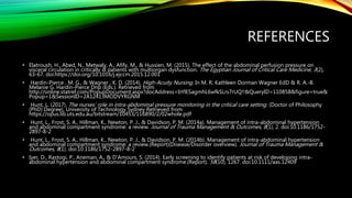 REFERENCES
• Elatroush, H., Abed, N., Metwaly, A., Afify, M., & Hussien, M. (2015). The effect of the abdominal perfusion pressure on
visceral circulation in critically ill patients with multiorgan dysfunction. The Egyptian Journal of Critical Care Medicine, 3(2),
63-67. doi:https://doi.org/10.1016/j.ejccm.2015.12.001
• Hardin-Pierce , M. G., & Wagner , K. D. (2014). High-Acuity Nursing. In M. R. Kathleen Dorman Wagner EdD & R. A.-B.
Melanie G. Hardin-Pierce Dnp (Eds.). Retrieved from
http://online.statref.com/PopupDocument.aspx?docAddress=bYlESagmhL6wfkSLrs7rUQ!!&QueryID=110858&figure=true&
Popup=1&SessionID=2A12413MODVYRGNM
• Hunt, L. (2017). The nurses’ role in intra-abdominal pressure monitoring in the critical care setting. (Doctor of Philosophy
(PhD) Degree), University of Technology Sydney Retrieved from
https://opus.lib.uts.edu.au/bitstream/10453/116890/2/02whole.pdf
• Hunt, L., Frost, S. A., Hillman, K., Newton, P. J., & Davidson, P. M. (2014a). Management of intra-abdominal hypertension
and abdominal compartment syndrome: a review. Journal of Trauma Management & Outcomes, 8(1), 2. doi:10.1186/1752-
2897-8-2
• Hunt, L., Frost, S. A., Hillman, K., Newton, P. J., & Davidson, P. M. (2014b). Management of intra-abdominal hypertension
and abdominal compartment syndrome: a review.(Report)(Disease/Disorder overview). Journal of Trauma Management &
Outcomes, 8(1). doi:10.1186/1752-2897-8-2
• Iyer, D., Rastogi, P., Aneman, A., & D'Amours, S. (2014). Early screening to identify patients at risk of developing intra-
abdominal hypertension and abdominal compartment syndrome.(Report). 58(10), 1267. doi:10.1111/aas.12409
 