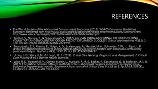 REFERENCES
• The World Society of the Abdominal Compartment Syndrome. (2013). WSACS Consensus Guidelines
Summary. Retrieved from http://www.wsacs.org/education/definitions-recommendations/summary.html
http://www.wsacs.org/images/2013%20Guidelines%20slide%20set.pdf
• Trottier, S., Norisue, Y., & Shivaramaiah, S. (2012). 464: CAN INTRA-ABDOMINAL PRESSURES DURING
VOLUNTARY AND INVOLUNTARY COUGH PREDICT EXTUBATION SUCCESS? Critical care medicine, 40(12), 1-
328. doi:10.1097/01.ccm.0000424682.28219.9b
• Twardowski, Z. J., Khanna, R., Nolph, K. D., Scalamogna, A., Metzler, M. H., Schneider, T. W., . . . Ryan, L. P.
(1986). Intraabdominal pressures during natural activities in patients treated with continuous ambulatory
peritoneal dialysis. Nephron, 44(2), 129-135. doi:10.1159/000184217
• Urden, L. D., Stacy, K. M., & Lough, M. E. (2018). Critical Care Nursing, Diagnosis and Management, 7: Critical
Care Nursing (8 ed.): Elsevier Health Sciences.
• Wise, R. D., Rodseth, R. N., Correa-Martin, L., Margallo, F. M. S., Becker, P., Castellanos, G., & Malbrain, M. L. N.
(2017). Correlation between different methods of intra-abdominal pressure monitoring in varying intra-
abdominal hypertension models. Southern African Journal of Critical Care, Vol 33, Iss 1, Pp 15-18 (2017)(1),
15. doi:10.7196/SAJCC.2017.v33i1.327
 