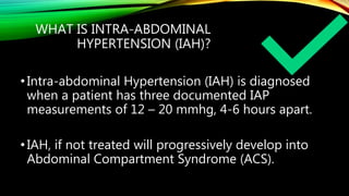 WHAT IS INTRA-ABDOMINAL
HYPERTENSION (IAH)?
•Intra-abdominal Hypertension (IAH) is diagnosed
when a patient has three documented IAP
measurements of 12 – 20 mmhg, 4-6 hours apart.
•IAH, if not treated will progressively develop into
Abdominal Compartment Syndrome (ACS).
 