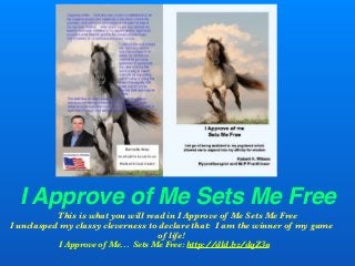 I Approve of Me Sets Me Free
This is what you will read in I Approve of Me Sets Me Free
I unclasped my classy cleverness to declare that: I am the winner of my game
of life!
I Approve of Me... Sets Me Free: http://dld.bz/dqZ3a
 